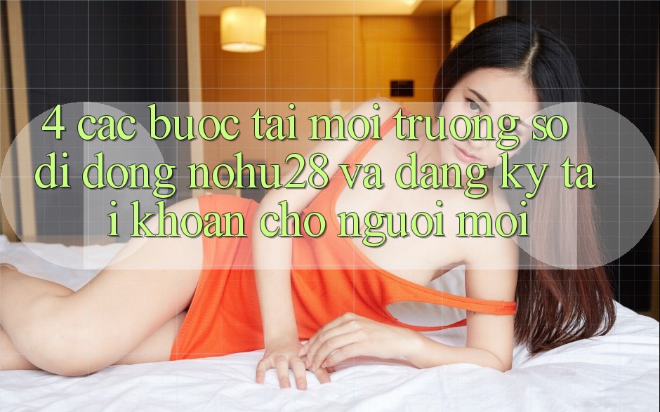 4. Các bước Tải Môi trường số di động Nohu28 Và Đăng Ký Tài Khoản Cho Người Mới 4. Các bước Tải Môi trường số di động Nohu28 Và Đăng Ký Tài Khoản Cho Người Mới