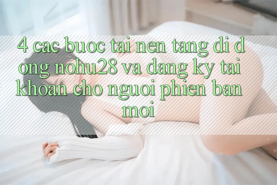 4. Các bước Tải Nền tảng di động Nohu28 Và Đăng Ký Tài Khoản Cho Người Phiên bản mới