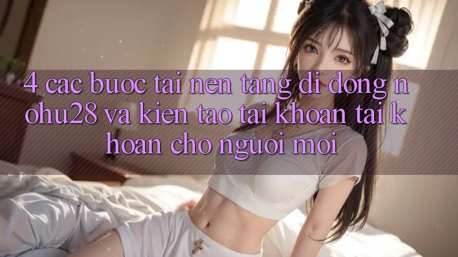 4. Các bước Tải Nền tảng di động Nohu28 Và Kiến tạo tài khoản Tài Khoản Cho Người Mới