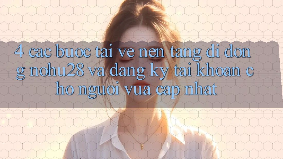 4. Các bước Tải về Nền tảng di động Nohu28 Và Đăng Ký Tài Khoản Cho Người Vừa cập nhật