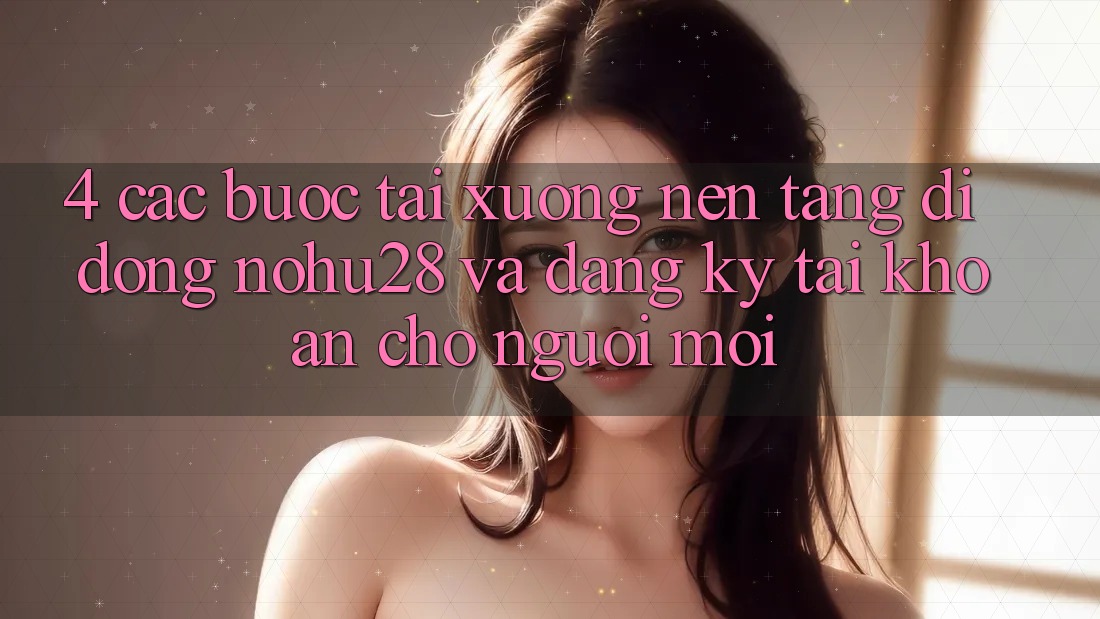 4. Các bước Tải xuống Nền tảng di động Nohu28 Và Đăng Ký Tài Khoản Cho Người Mới