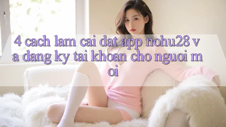 4. Cách làm Cài đặt App Nohu28 Và Đăng Ký Tài Khoản Cho Người Mới 4. Cách làm Cài đặt App Nohu28 Và Đăng Ký Tài Khoản Cho Người Mới