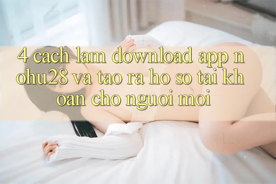 4. Cách làm Download App Nohu28 Và Tạo ra hồ sơ Tài Khoản Cho Người Mới