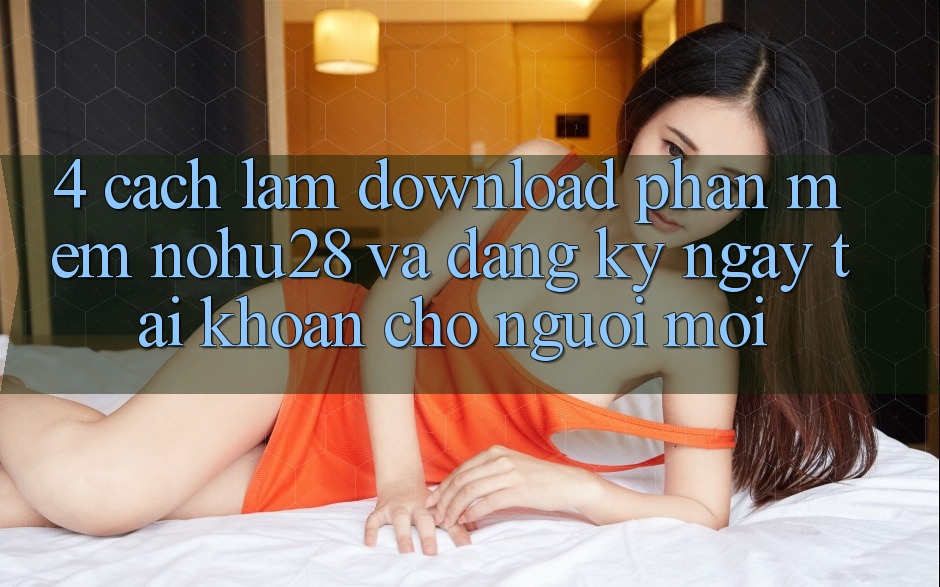 4. Cách làm Download Phần mềm Nohu28 Và Đăng ký ngay Tài Khoản Cho Người Mới 4. Cách làm Download Phần mềm Nohu28 Và Đăng ký ngay Tài Khoản Cho Người Mới