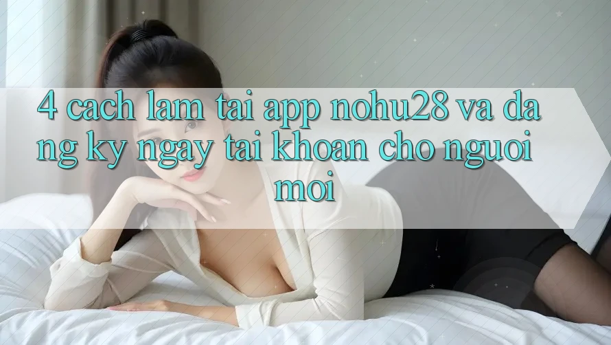 4. Cách làm Tải App Nohu28 Và Đăng ký ngay Tài Khoản Cho Người Mới 4. Cách làm Tải App Nohu28 Và Đăng ký ngay Tài Khoản Cho Người Mới