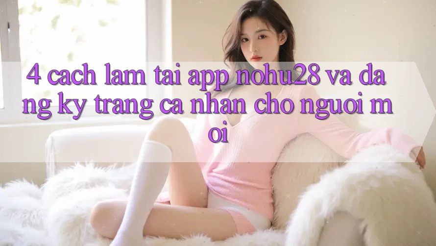 4. Cách làm Tải App Nohu28 Và Đăng Ký Trang cá nhân Cho Người Mới 4. Cách làm Tải App Nohu28 Và Đăng Ký Trang cá nhân Cho Người Mới