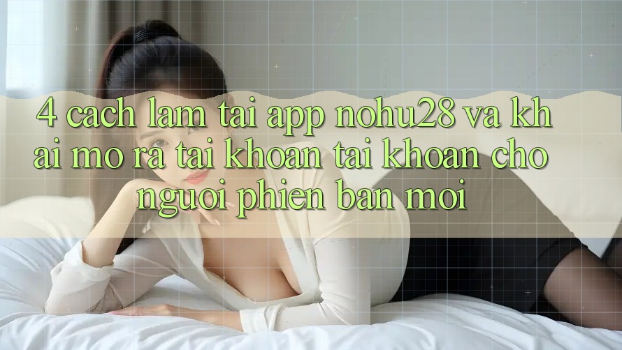 4. Cách làm Tải App Nohu28 Và Khai mở ra tài khoản Tài Khoản Cho Người Phiên bản mới
