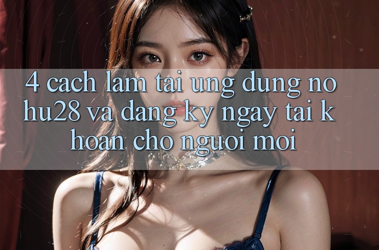 4. Cách làm Tải Ứng dụng Nohu28 Và Đăng ký ngay Tài Khoản Cho Người Mới