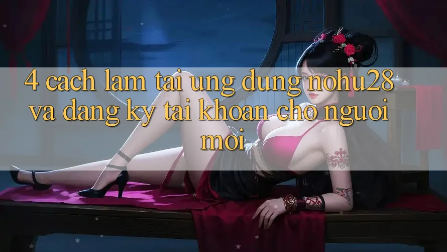4. Cách làm Tải Ứng dụng Nohu28 Và Đăng Ký Tài Khoản Cho Người Mới 4. Cách làm Tải Ứng dụng Nohu28 Và Đăng Ký Tài Khoản Cho Người Mới