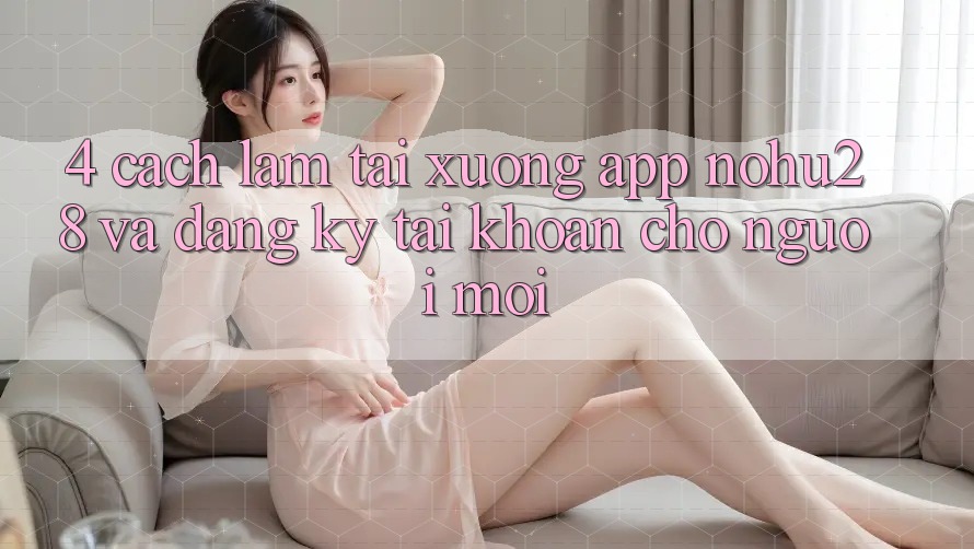 4. Cách làm Tải xuống App Nohu28 Và Đăng Ký Tài Khoản Cho Người Mới 4. Cách làm Tải xuống App Nohu28 Và Đăng Ký Tài Khoản Cho Người Mới