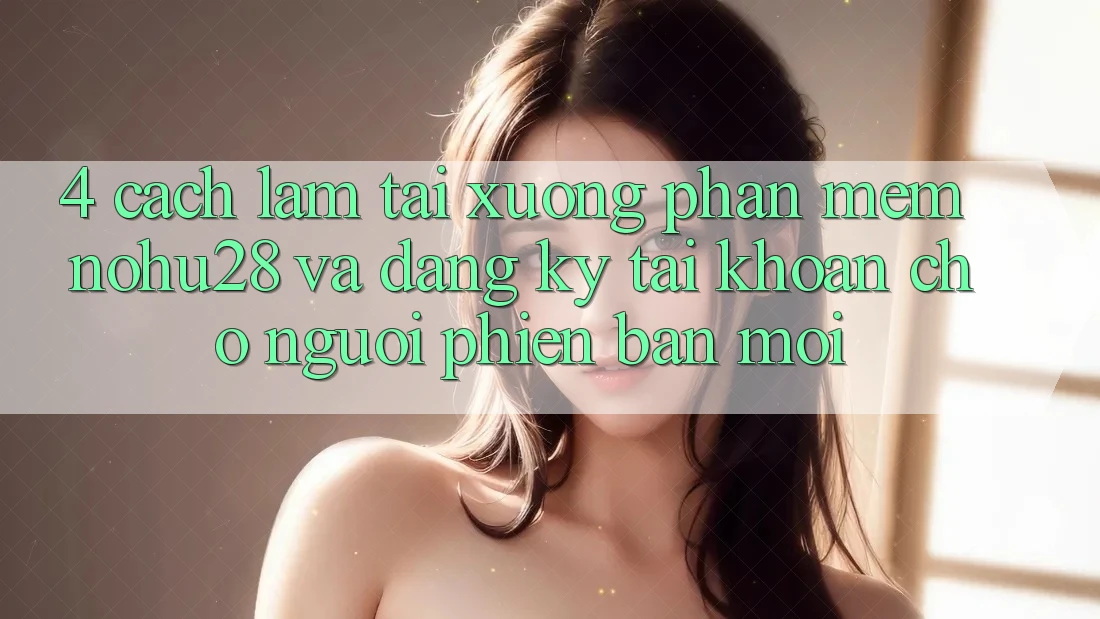 4. Cách làm Tải xuống Phần mềm Nohu28 Và Đăng Ký Tài Khoản Cho Người Phiên bản mới