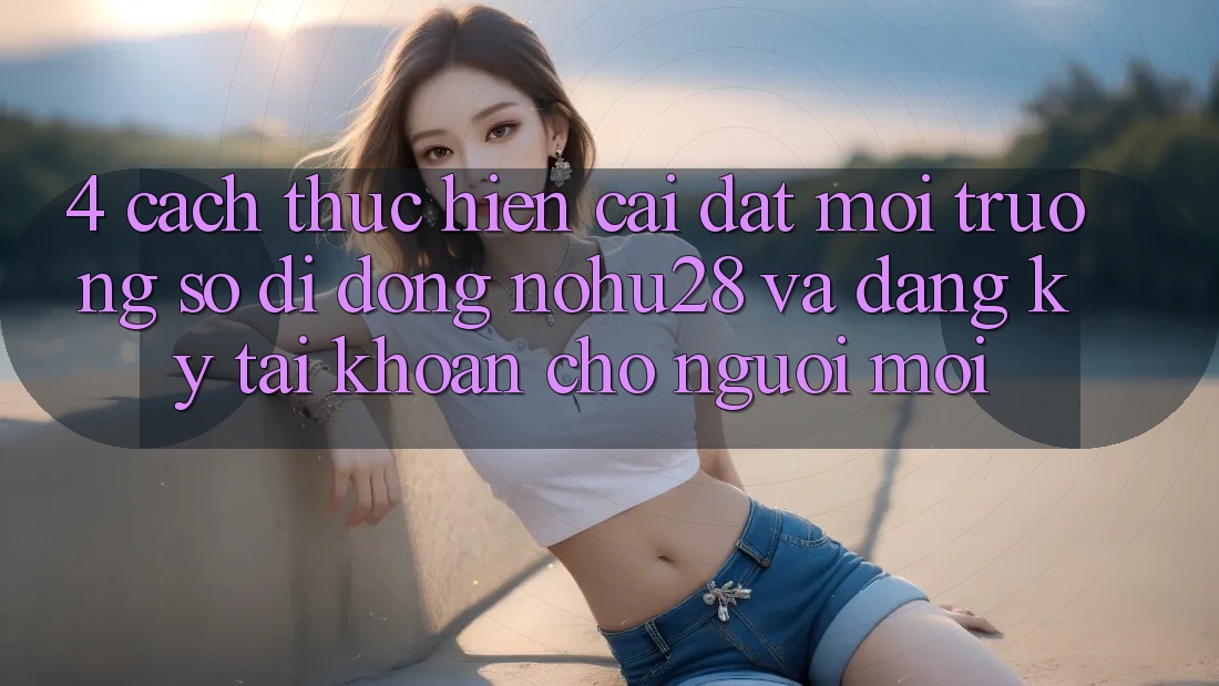 4. Cách thực hiện Cài đặt Môi trường số di động Nohu28 Và Đăng Ký Tài Khoản Cho Người Mới 4. Cách thực hiện Cài đặt Môi trường số di động Nohu28 Và Đăng Ký Tài Khoản Cho Người Mới