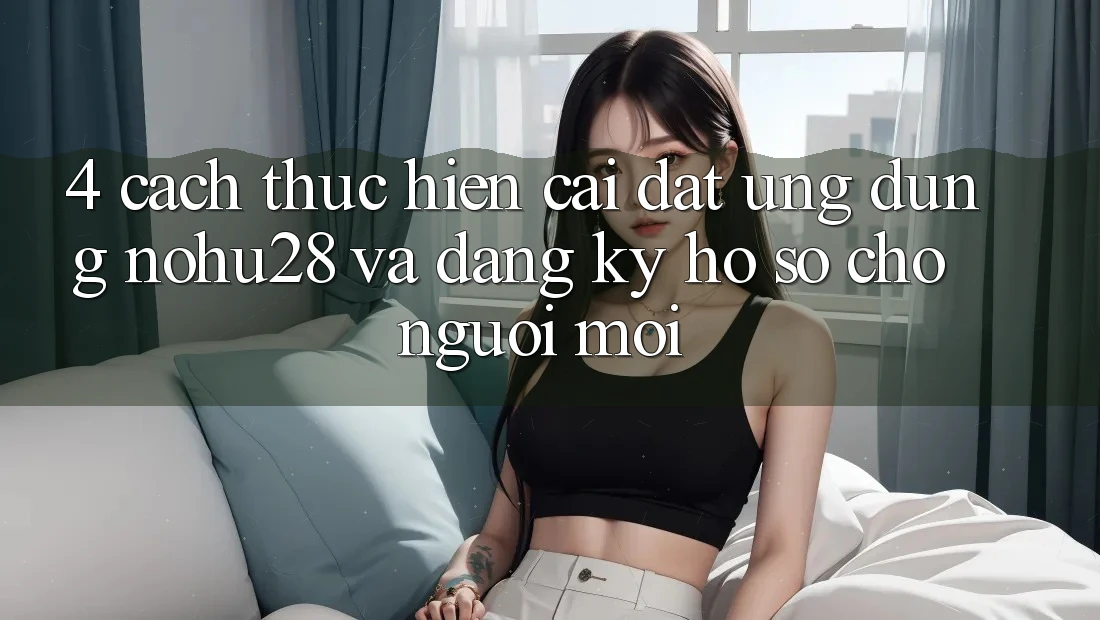 4. Cách thực hiện Cài đặt Ứng dụng Nohu28 Và Đăng Ký Hồ sơ Cho Người Mới