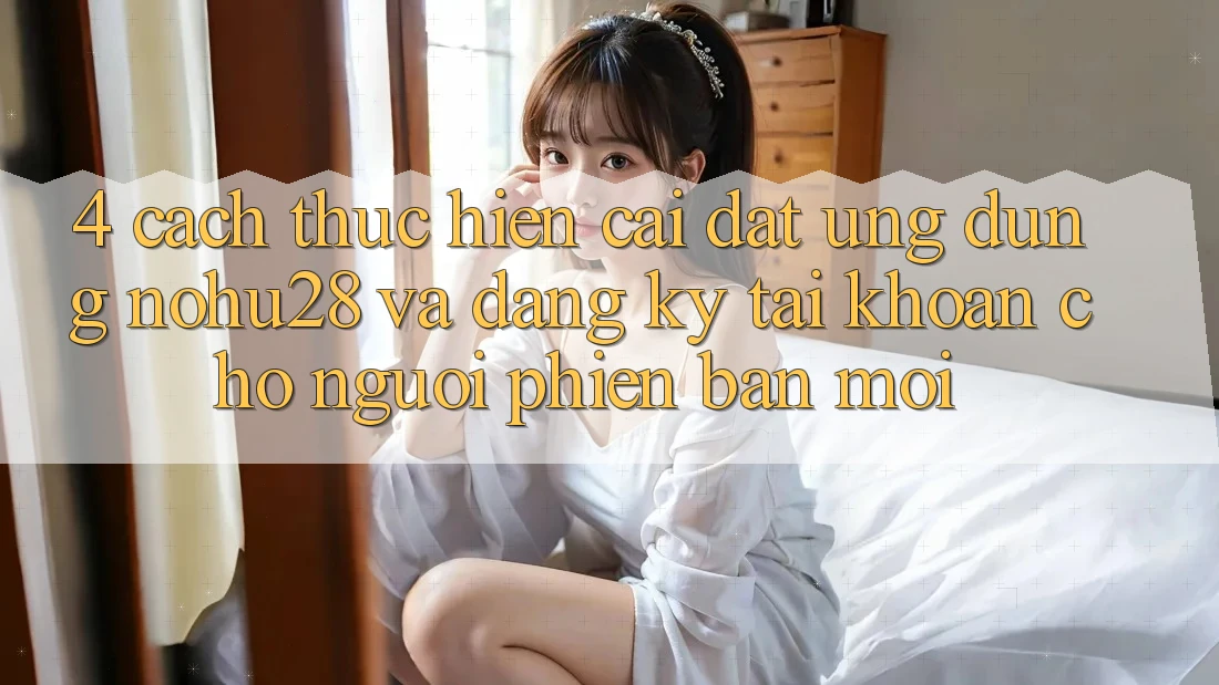 4. Cách thực hiện Cài đặt Ứng dụng Nohu28 Và Đăng Ký Tài Khoản Cho Người Phiên bản mới 4. Cách thực hiện Cài đặt Ứng dụng Nohu28 Và Đăng Ký Tài Khoản Cho Người Phiên bản mới