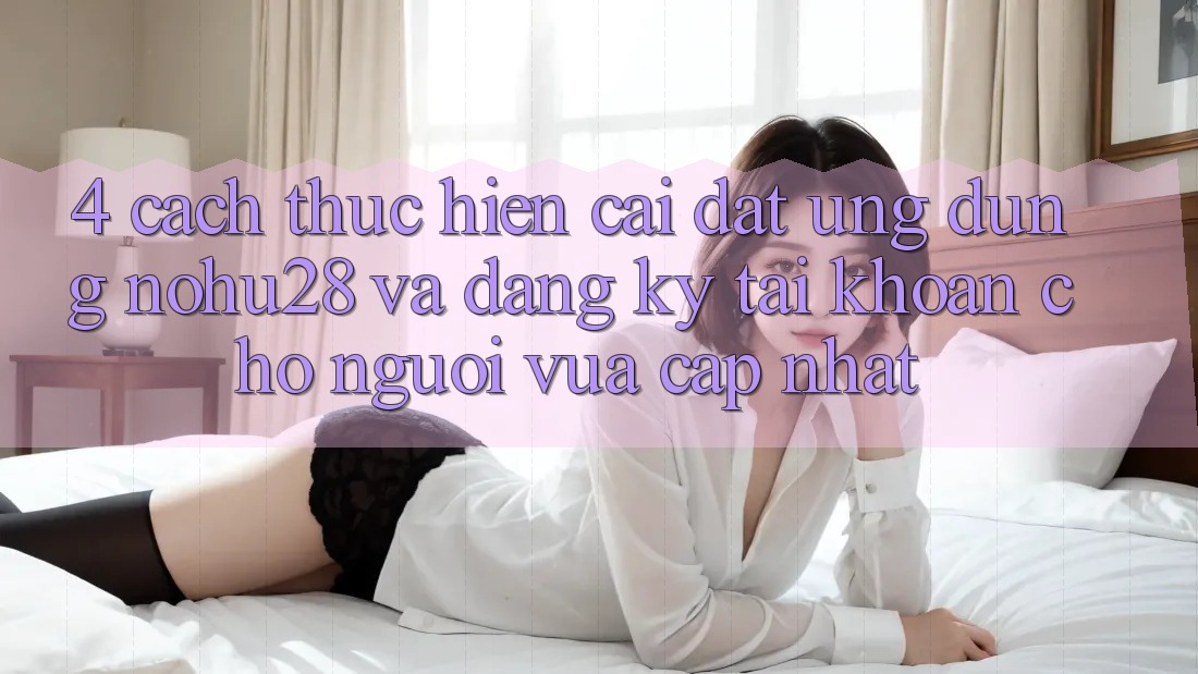 4. Cách thực hiện Cài đặt Ứng dụng Nohu28 Và Đăng Ký Tài Khoản Cho Người Vừa cập nhật