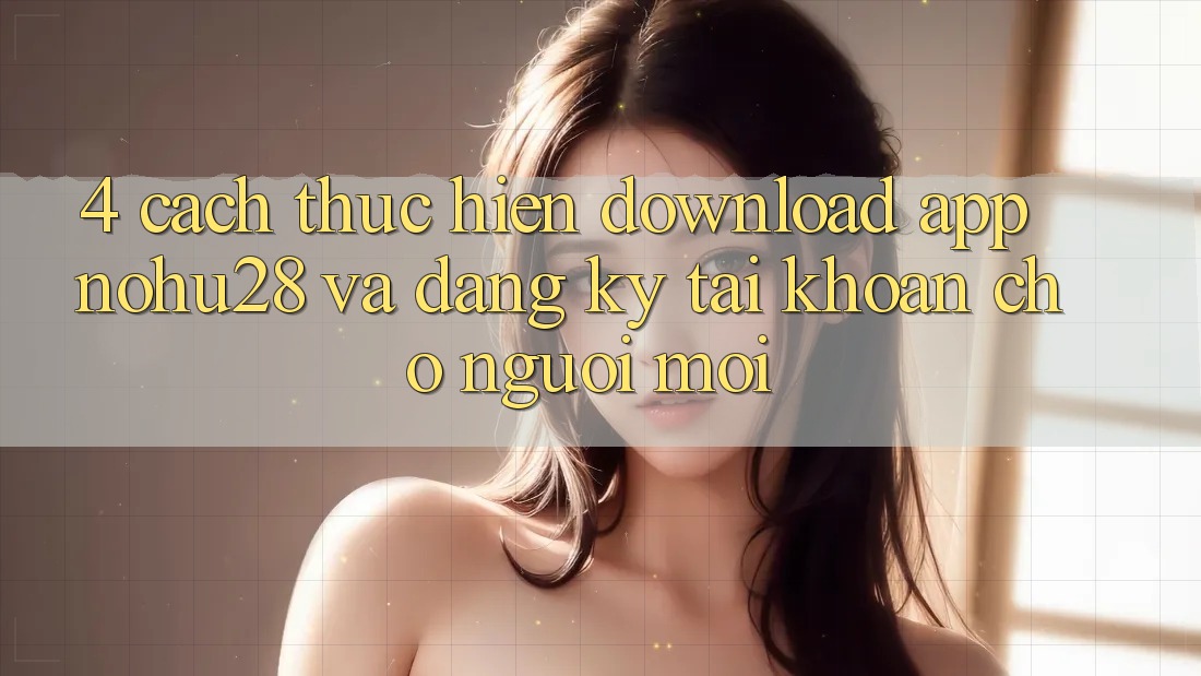 4. Cách thực hiện Download App Nohu28 Và Đăng Ký Tài Khoản Cho Người Mới