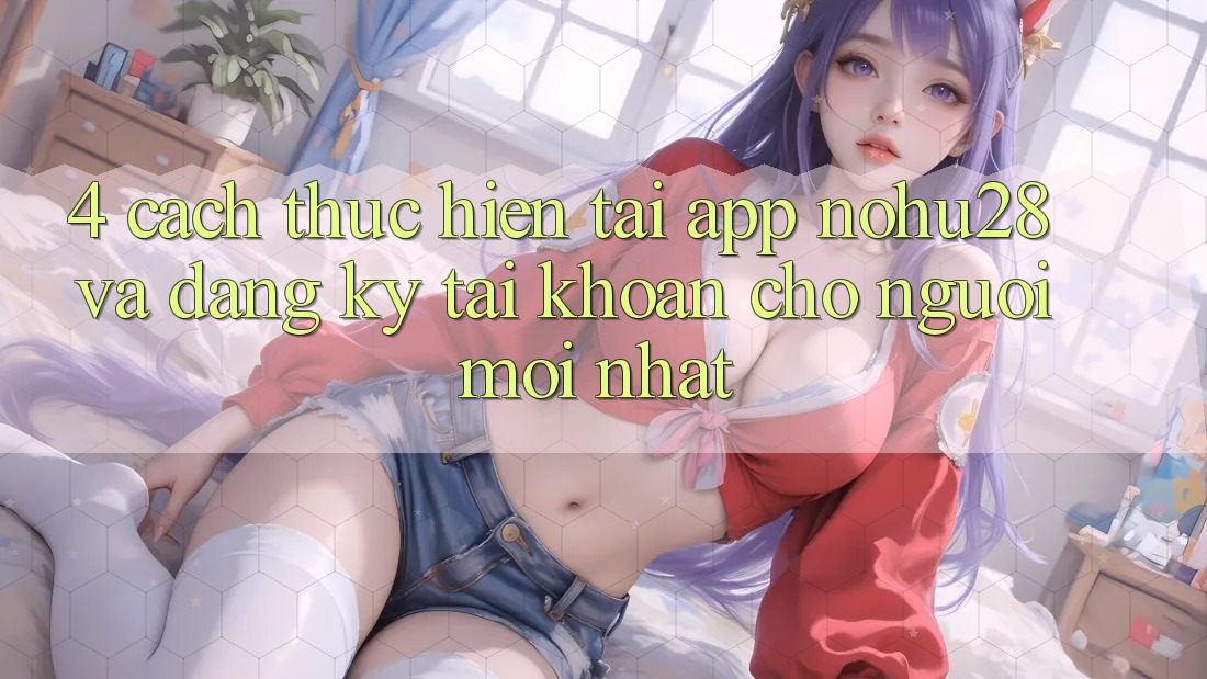 4. Cách thực hiện Tải App Nohu28 Và Đăng Ký Tài Khoản Cho Người Mới nhất