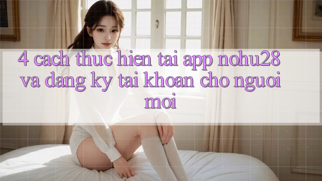 4. Cách thực hiện Tải App Nohu28 Và Đăng Ký Tài Khoản Cho Người Mới