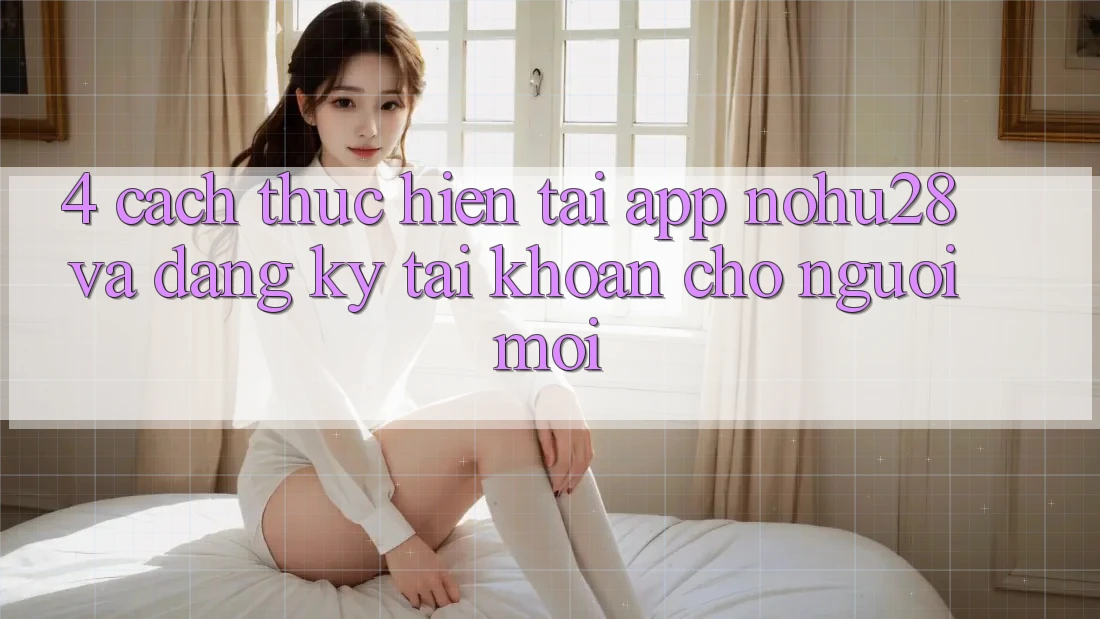 4. Cách thực hiện Tải App Nohu28 Và Đăng Ký Tài Khoản Cho Người Mới