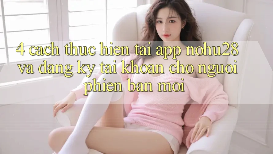 4. Cách thực hiện Tải App Nohu28 Và Đăng Ký Tài Khoản Cho Người Phiên bản mới
