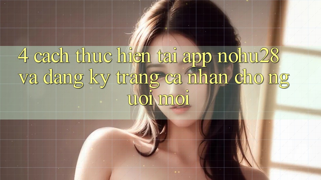 4. Cách thực hiện Tải App Nohu28 Và Đăng ký Trang cá nhân Cho Người Mới 4. Cách thực hiện Tải App Nohu28 Và Đăng ký Trang cá nhân Cho Người Mới