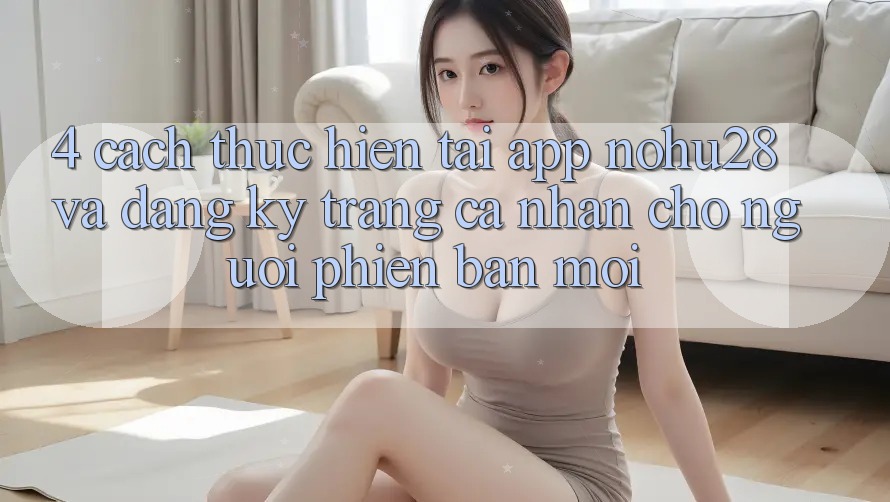4. Cách thực hiện Tải App Nohu28 Và Đăng Ký Trang cá nhân Cho Người Phiên bản mới 4. Cách thực hiện Tải App Nohu28 Và Đăng Ký Trang cá nhân Cho Người Phiên bản mới