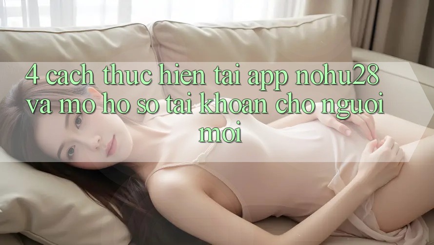 4. Cách thực hiện Tải App Nohu28 Và Mở hồ sơ Tài Khoản Cho Người Mới 4. Cách thực hiện Tải App Nohu28 Và Mở hồ sơ Tài Khoản Cho Người Mới
