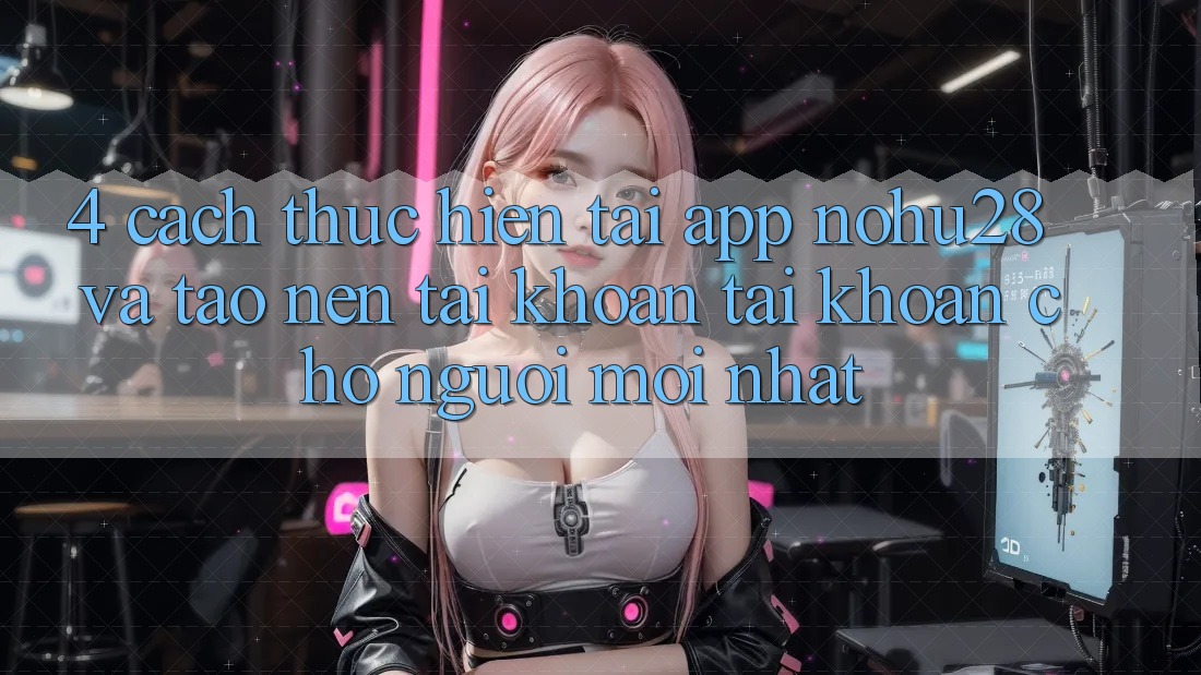 4. Cách thực hiện Tải App Nohu28 Và Tạo nên tài khoản Tài Khoản Cho Người Mới nhất