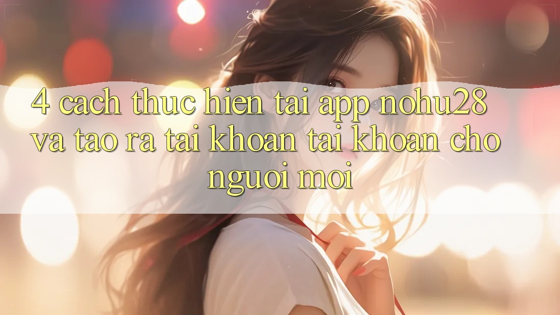 4. Cách thực hiện Tải App Nohu28 Và Tạo ra tài khoản Tài Khoản Cho Người Mới 4. Cách thực hiện Tải App Nohu28 Và Tạo ra tài khoản Tài Khoản Cho Người Mới