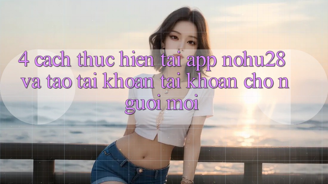 4. Cách thực hiện Tải App Nohu28 Và Tạo tài khoản Tài Khoản Cho Người Mới 4. Cách thực hiện Tải App Nohu28 Và Tạo tài khoản Tài Khoản Cho Người Mới