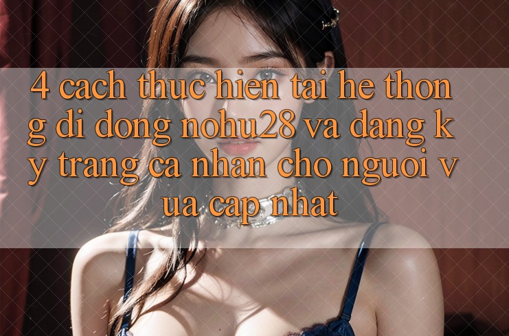 4. Cách thực hiện Tải Hệ thống di động Nohu28 Và Đăng Ký Trang cá nhân Cho Người Vừa cập nhật