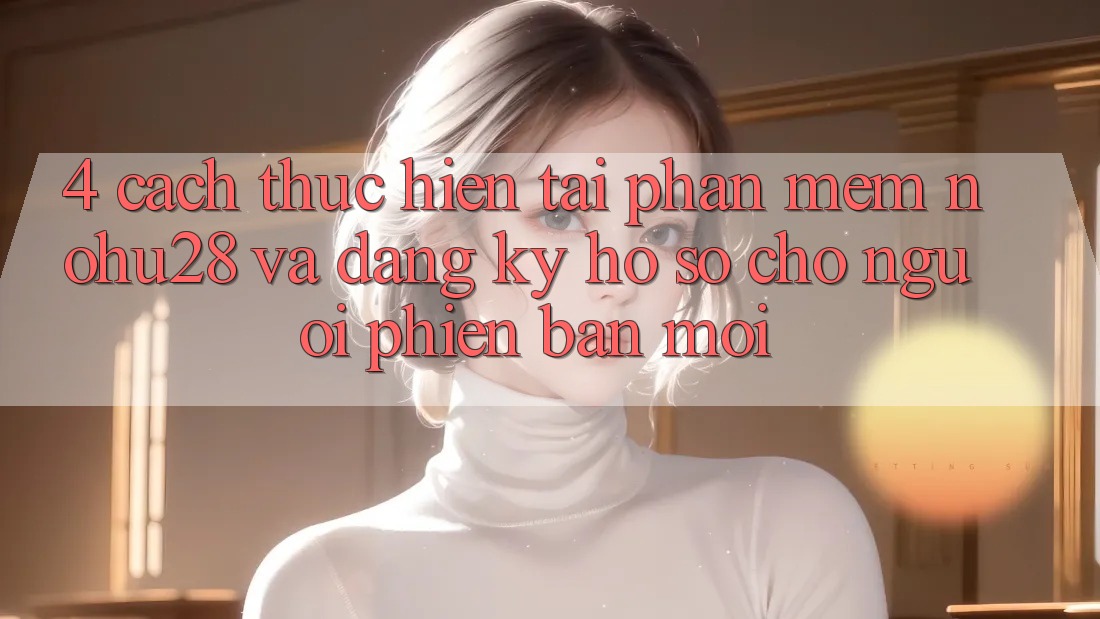 4. Cách thực hiện Tải Phần mềm Nohu28 Và Đăng Ký Hồ sơ Cho Người Phiên bản mới 4. Cách thực hiện Tải Phần mềm Nohu28 Và Đăng Ký Hồ sơ Cho Người Phiên bản mới