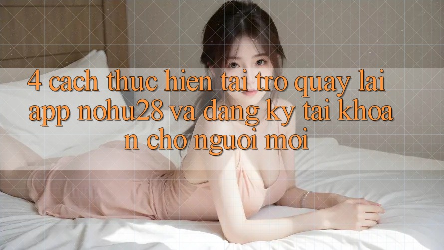 4. Cách thực hiện Tải trở quay lại App Nohu28 Và Đăng ký Tài Khoản Cho Người Mới 4. Cách thực hiện Tải trở quay lại App Nohu28 Và Đăng ký Tài Khoản Cho Người Mới