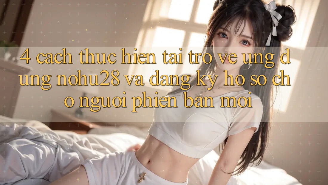4. Cách thực hiện Tải trở về Ứng dụng Nohu28 Và Đăng Ký Hồ sơ Cho Người Phiên bản mới 4. Cách thực hiện Tải trở về Ứng dụng Nohu28 Và Đăng Ký Hồ sơ Cho Người Phiên bản mới