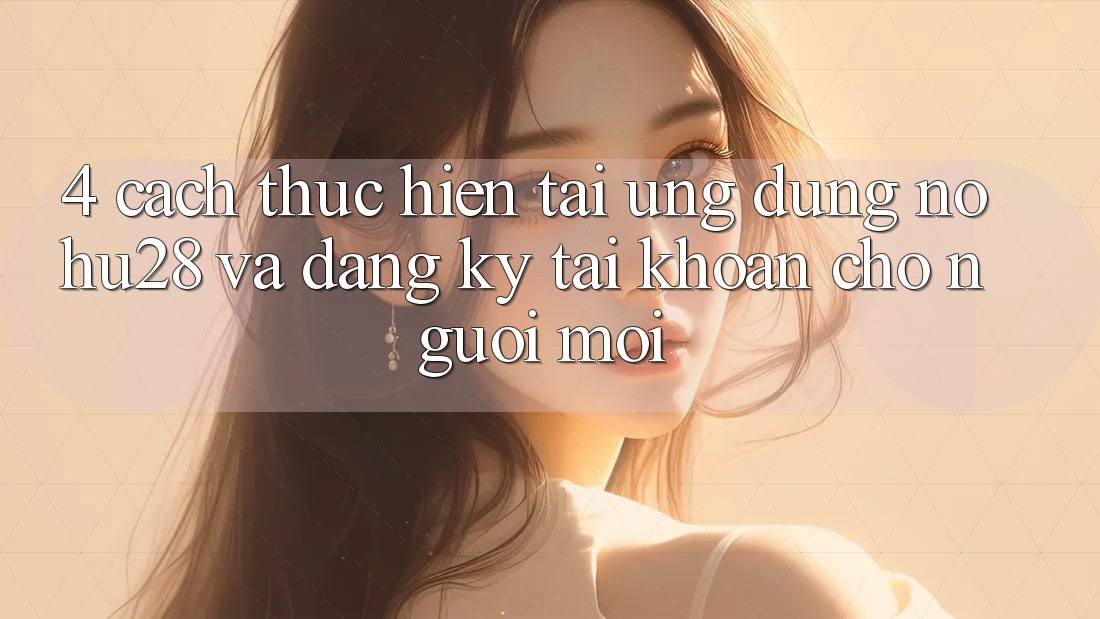 4. Cách thực hiện Tải Ứng dụng Nohu28 Và Đăng Ký Tài Khoản Cho Người Mới