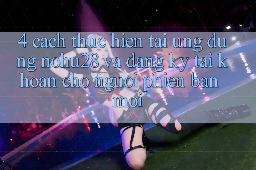 4. Cách thực hiện Tải Ứng dụng Nohu28 Và Đăng Ký Tài Khoản Cho Người Phiên bản mới
