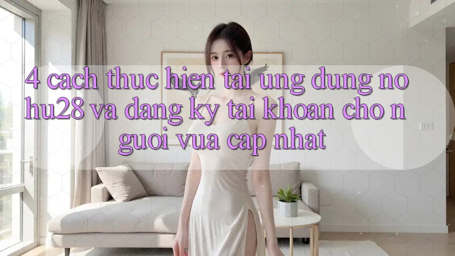 4. Cách thực hiện Tải Ứng dụng Nohu28 Và Đăng Ký Tài Khoản Cho Người Vừa cập nhật