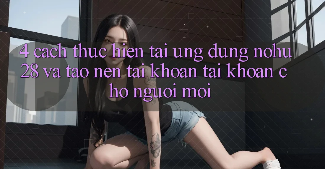 4. Cách thực hiện Tải Ứng dụng Nohu28 Và Tạo nên tài khoản Tài Khoản Cho Người Mới