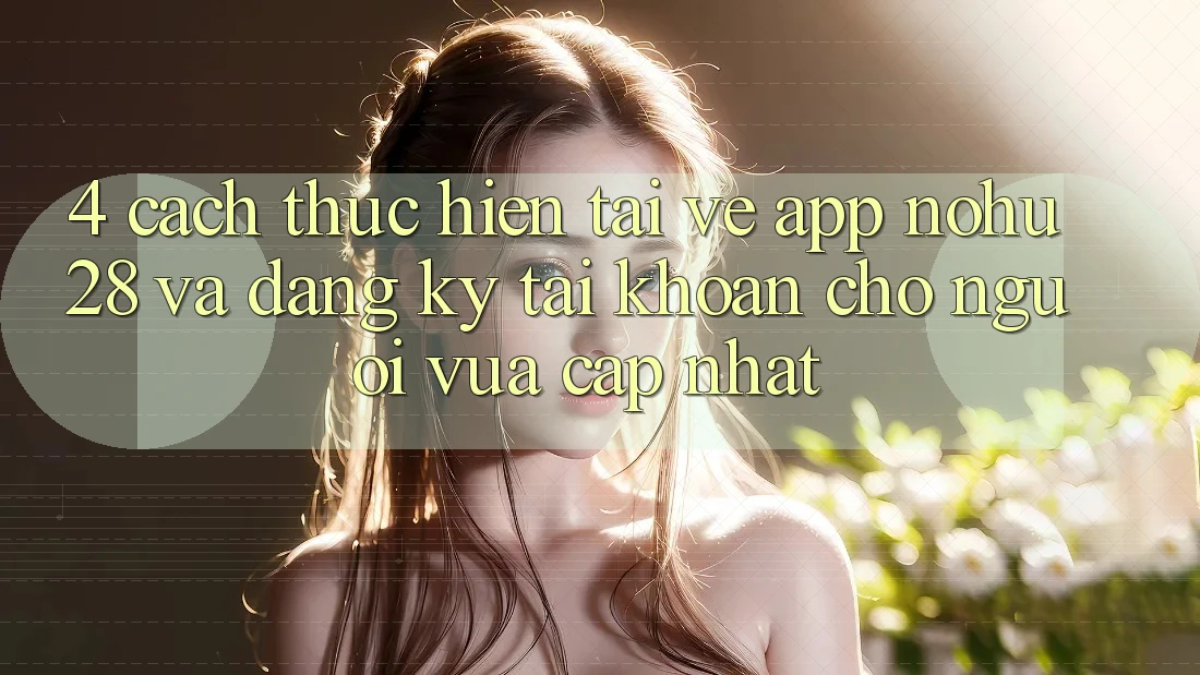 4. Cách thực hiện Tải về App Nohu28 Và Đăng Ký Tài Khoản Cho Người Vừa cập nhật