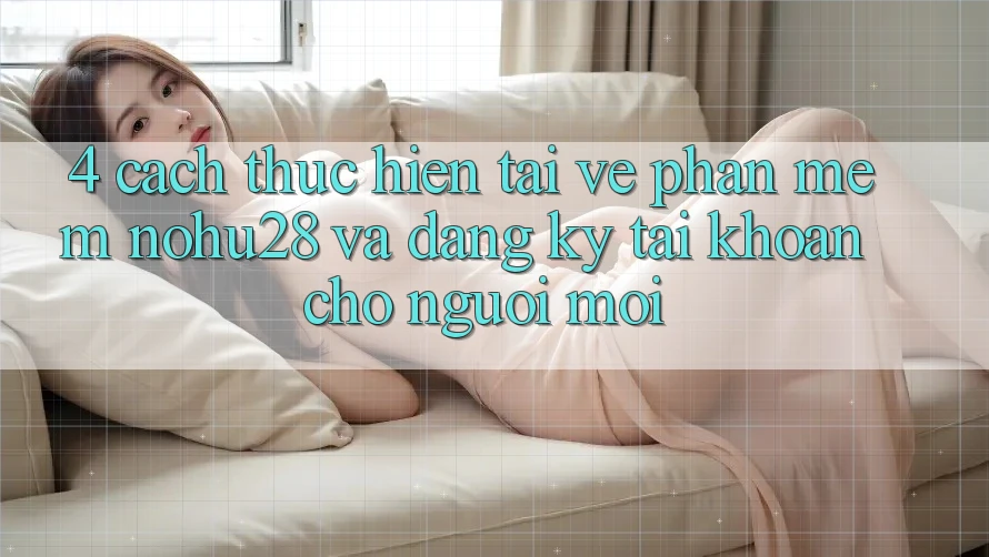 4. Cách thực hiện Tải về Phần mềm Nohu28 Và Đăng Ký Tài Khoản Cho Người Mới