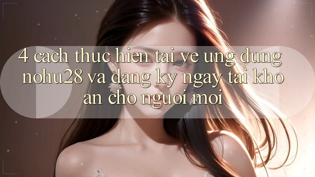 4. Cách thực hiện Tải về Ứng dụng Nohu28 Và Đăng ký ngay Tài Khoản Cho Người Mới 4. Cách thực hiện Tải về Ứng dụng Nohu28 Và Đăng ký ngay Tài Khoản Cho Người Mới