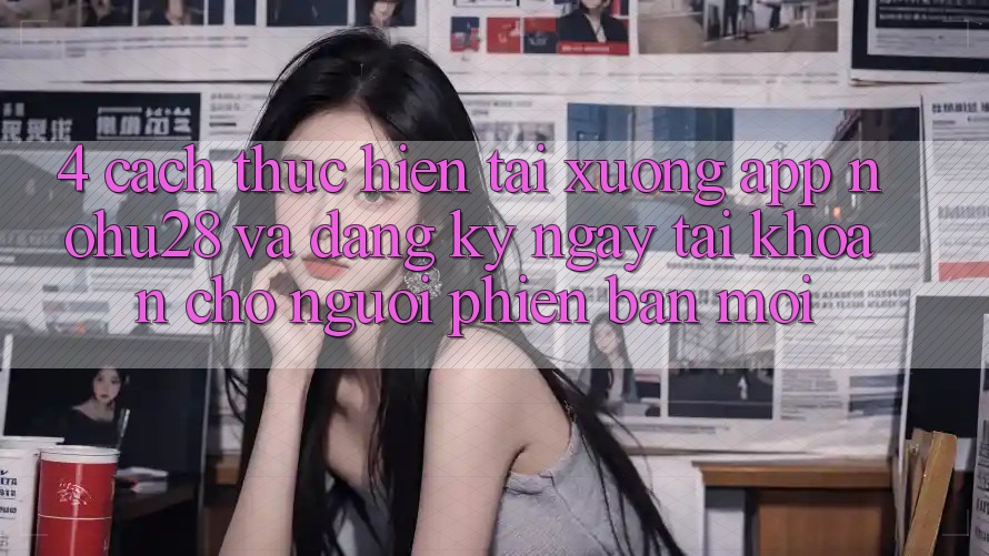 4. Cách thực hiện Tải xuống App Nohu28 Và Đăng ký ngay Tài Khoản Cho Người Phiên bản mới