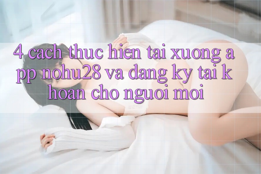 4. Cách thực hiện Tải xuống App Nohu28 Và Đăng Ký Tài khoản Cho Người Mới 4. Cách thực hiện Tải xuống App Nohu28 Và Đăng Ký Tài khoản Cho Người Mới