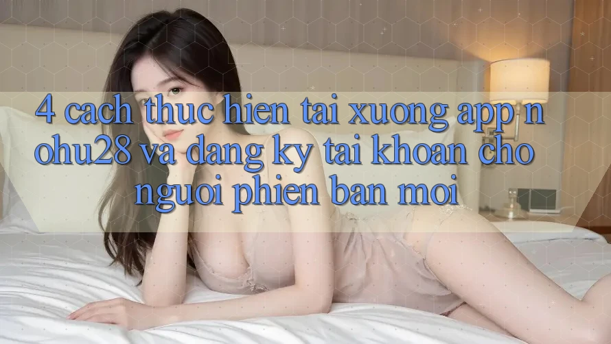 4. Cách thực hiện Tải xuống App Nohu28 Và Đăng Ký Tài Khoản Cho Người Phiên bản mới