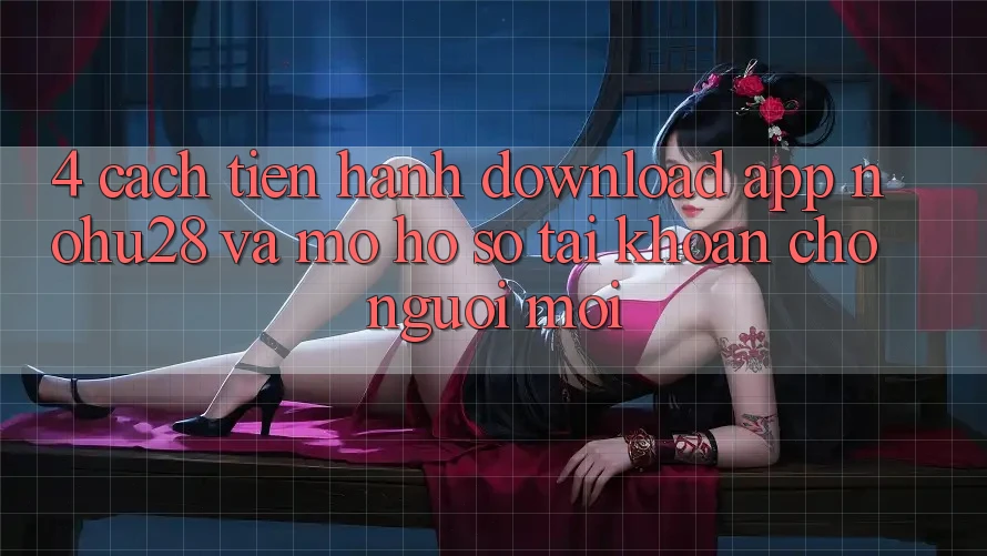 4. Cách tiến hành Download App Nohu28 Và Mở hồ sơ Tài Khoản Cho Người Mới
