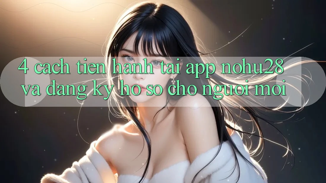 4. Cách tiến hành Tải App Nohu28 Và Đăng Ký Hồ sơ Cho Người Mới 4. Cách tiến hành Tải App Nohu28 Và Đăng Ký Hồ sơ Cho Người Mới
