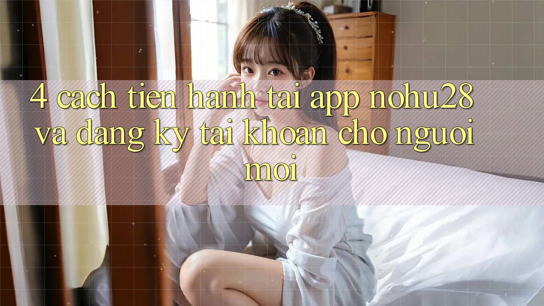 4. Cách tiến hành Tải App Nohu28 Và Đăng Ký Tài Khoản Cho Người Mới