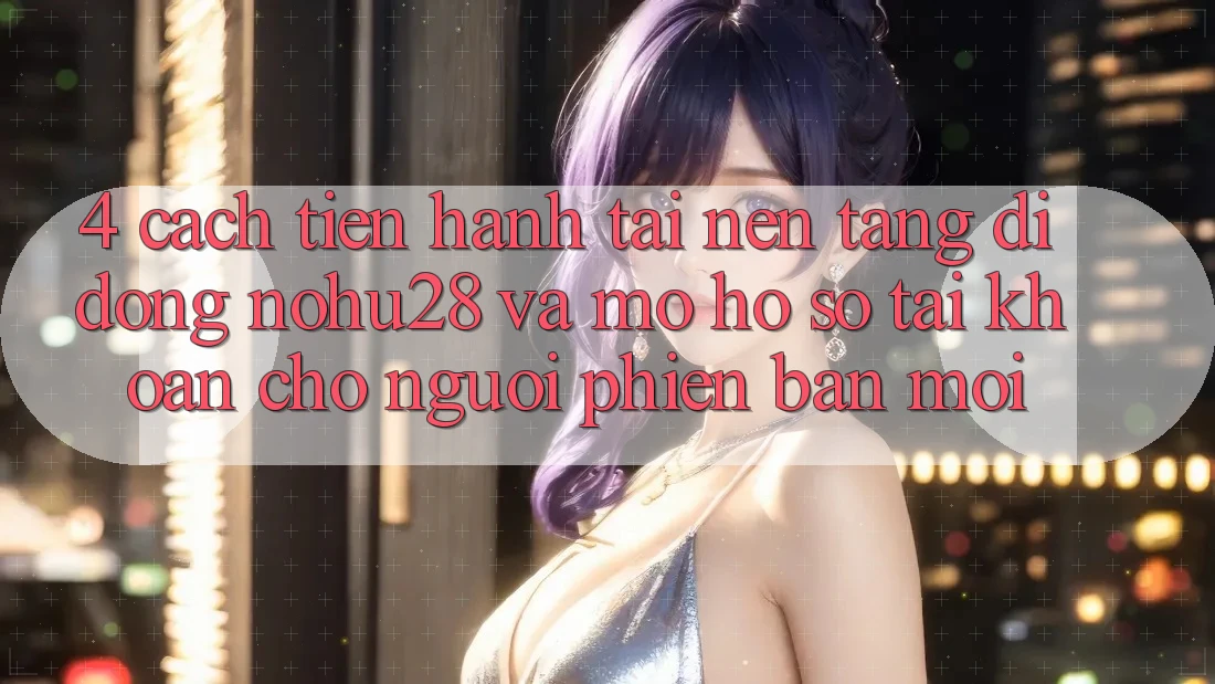 4. Cách tiến hành Tải Nền tảng di động Nohu28 Và Mở hồ sơ Tài Khoản Cho Người Phiên bản mới