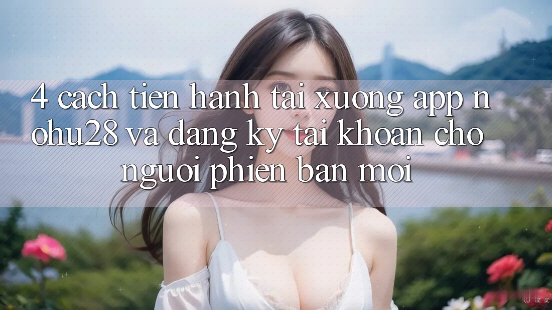 4. Cách tiến hành Tải xuống App Nohu28 Và Đăng Ký Tài Khoản Cho Người Phiên bản mới