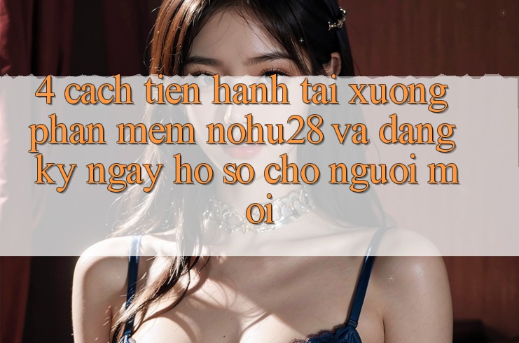 4. Cách tiến hành Tải xuống Phần mềm Nohu28 Và Đăng ký ngay Hồ sơ Cho Người Mới